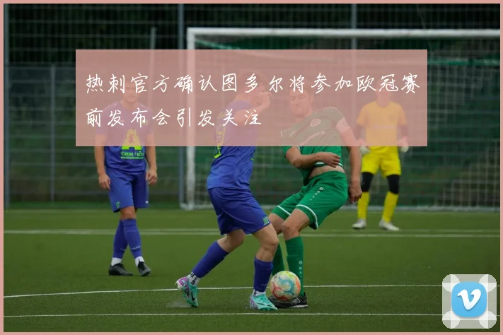 热刺官方确认图多尔将参加欧冠赛前发布会引发关注