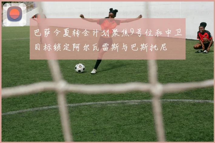 巴萨今夏转会计划聚焦9号位和中卫目标锁定阿尔瓦雷斯与巴斯托尼
