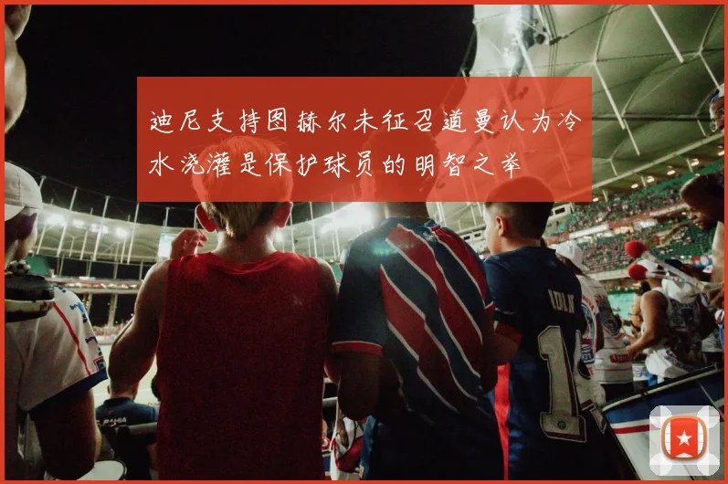 迪尼支持图赫尔未征召道曼认为冷水浇灌是保护球员的明智之举