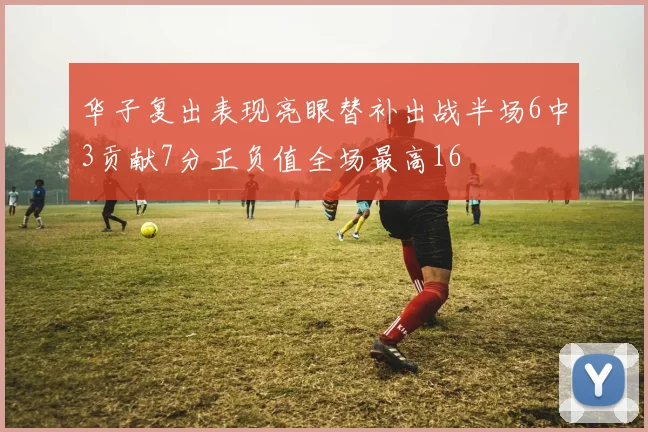 华子复出表现亮眼替补出战半场6中3贡献7分正负值全场最高16
