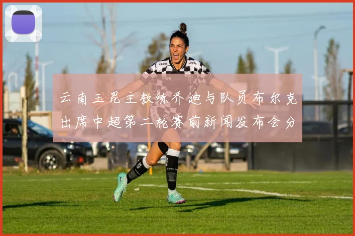 云南玉昆主教练乔迪与队员布尔克出席中超第二轮赛前新闻发布会分享备战情况