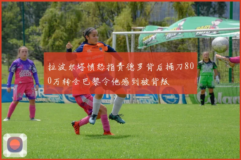 拉波尔塔愤怒指责德罗背后捅刀800万转会巴黎令他感到被背叛