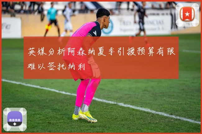 英媒分析阿森纳夏季引援预算有限难以签托纳利