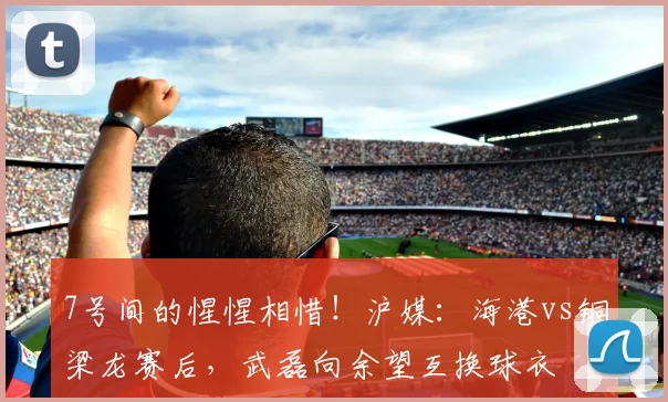 7号间的惺惺相惜！沪媒：海港vs铜梁龙赛后，武磊向余望互换球衣