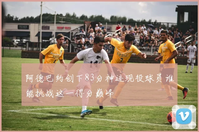 阿德巴约创下83分神迹现役球员谁能挑战这一得分巅峰