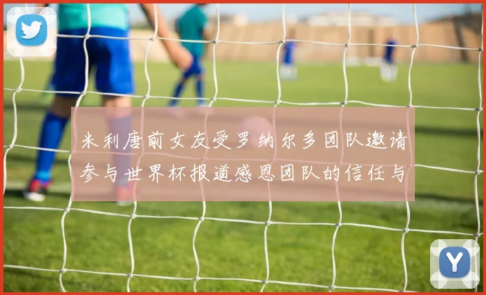 米利唐前女友受罗纳尔多团队邀请参与世界杯报道感恩团队的信任与支持