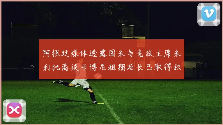 阿根廷媒体透露国米与竞技主席米利托商谈卡博尼租期延长已取得积极进展