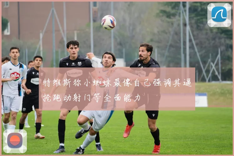 特维斯称小蜘蛛最像自己强调其逼抢跑动射门等全面能力