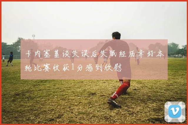 卡内塞基谈失误后失眠经历幸好本轮比赛收获1分感到欣慰