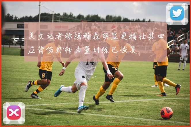 美女记者称杨瀚森明显更精壮其回应背伤好转力量训练已恢复
