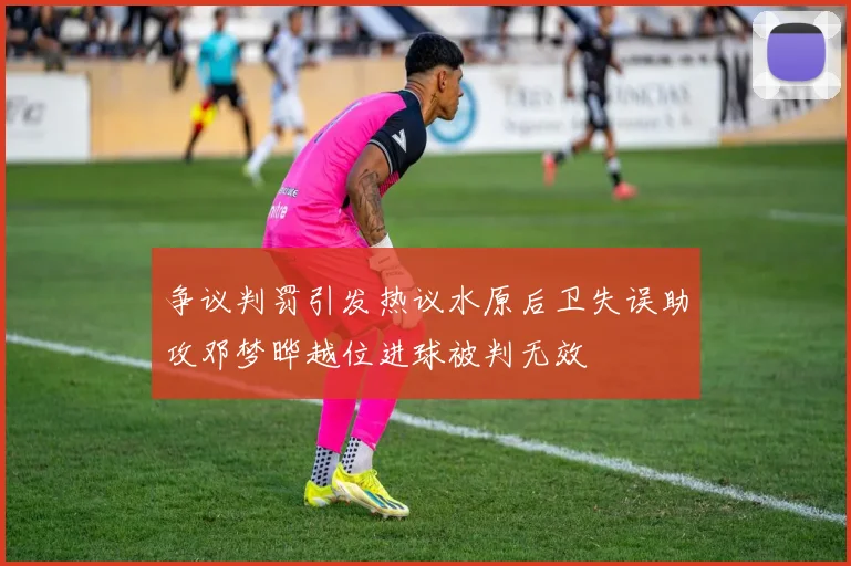 争议判罚引发热议水原后卫失误助攻邓梦晔越位进球被判无效
