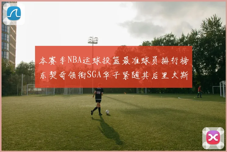 本赛季NBA运球投篮最准球员排行榜东契奇领衔SGA华子紧随其后里夫斯KD表现抢眼