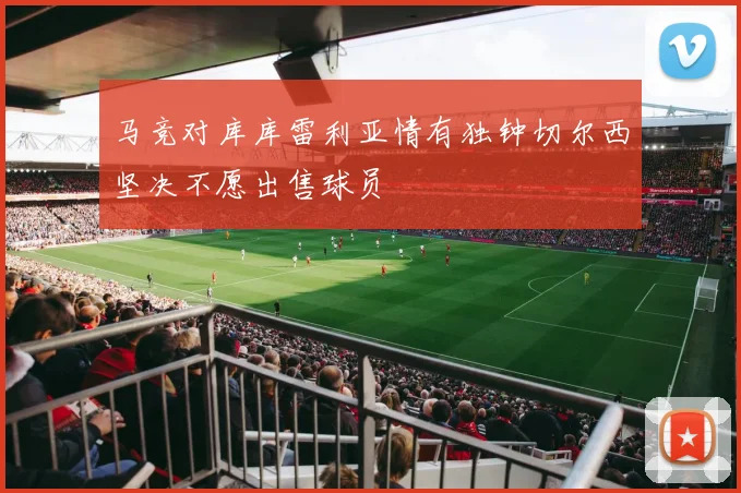 马竞对库库雷利亚情有独钟切尔西坚决不愿出售球员