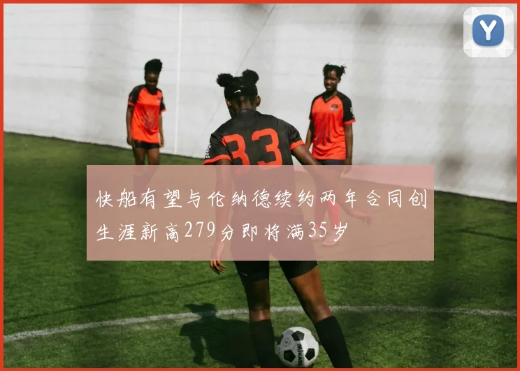 快船有望与伦纳德续约两年合同创生涯新高279分即将满35岁