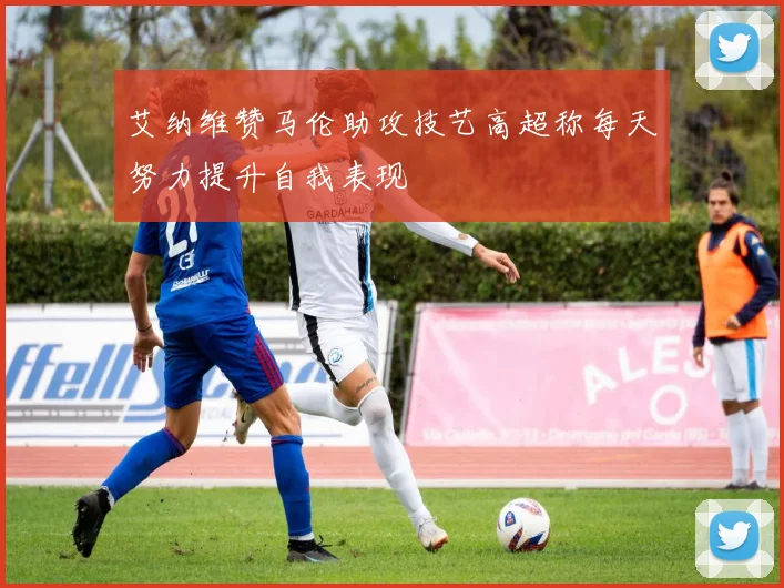 艾纳维赞马伦助攻技艺高超称每天努力提升自我表现