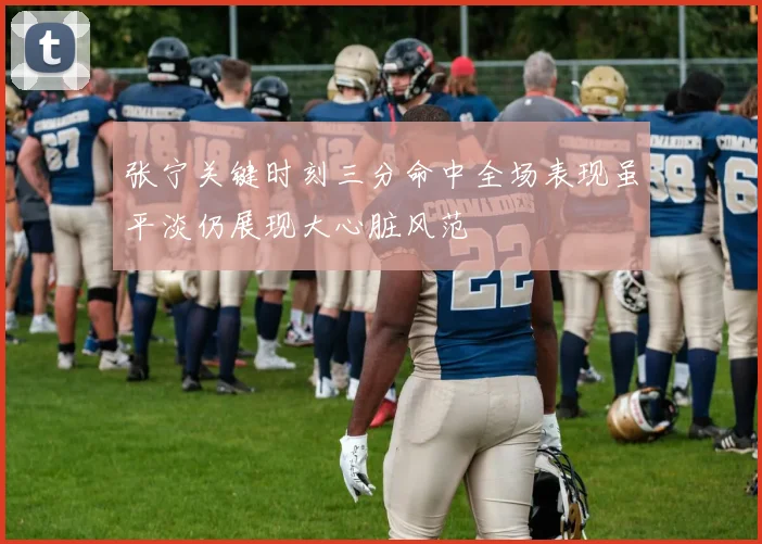 张宁关键时刻三分命中全场表现虽平淡仍展现大心脏风范