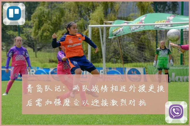 青岛队记：两队战绩相近外援更换后需加强磨合以迎接激烈对抗